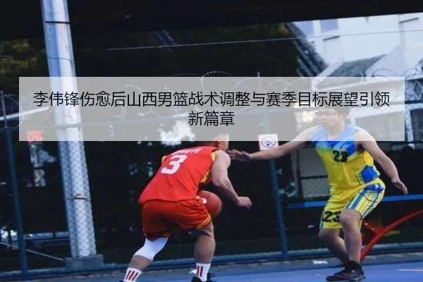 李伟锋伤愈后山西男篮战术调整与赛季目标展望引领新篇章