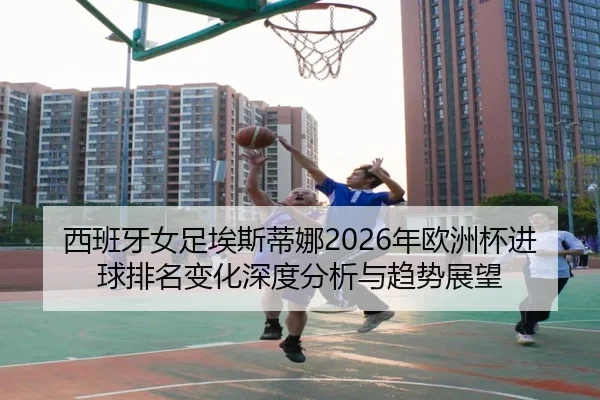 西班牙女足埃斯蒂娜2026年欧洲杯进球排名变化深度分析与趋势展望